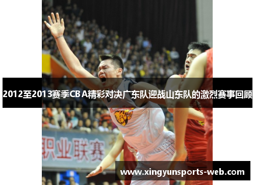 2012至2013赛季CBA精彩对决广东队迎战山东队的激烈赛事回顾