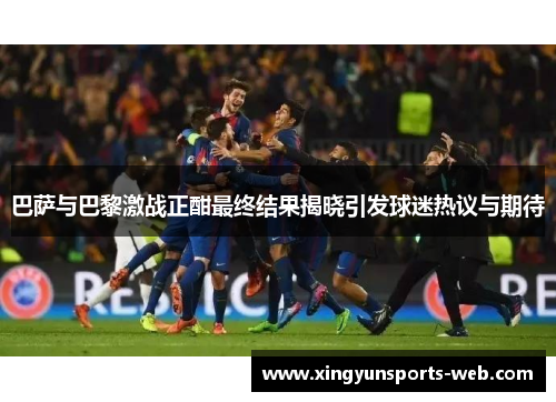 巴萨与巴黎激战正酣最终结果揭晓引发球迷热议与期待